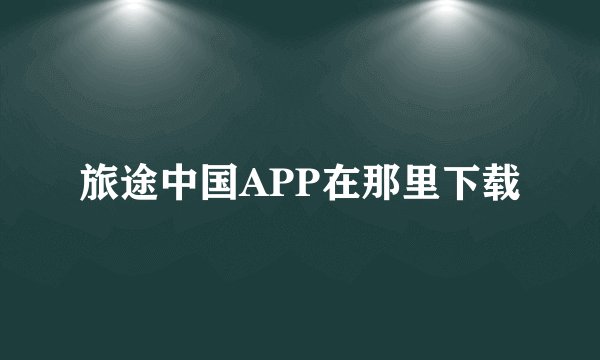 旅途中国APP在那里下载