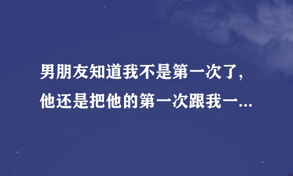 男朋友知道我不是第一次了,他还是把他的第一次跟我一起发生了,那是不是他爱我的表现？