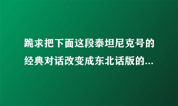 跪求把下面这段泰坦尼克号的经典对话改变成东北话版的 搞笑一点的 要有表演效果 因为是演出要用 感激不尽