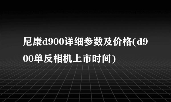尼康d900详细参数及价格(d900单反相机上市时间)