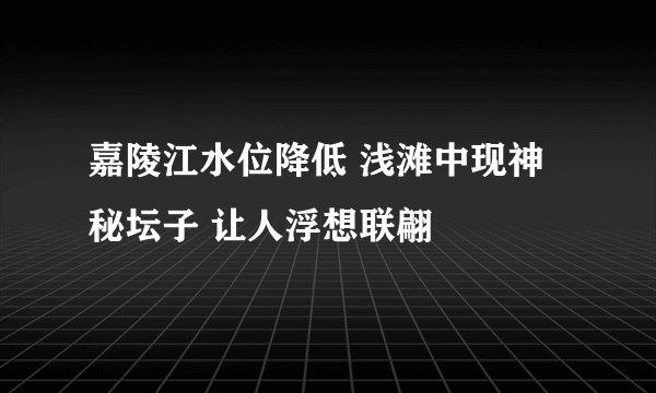 嘉陵江水位降低 浅滩中现神秘坛子 让人浮想联翩