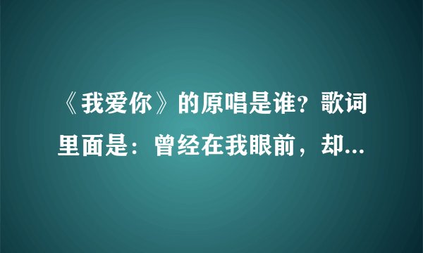 《我爱你》的原唱是谁？歌词里面是：曾经在我眼前，却又消失不见