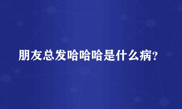 朋友总发哈哈哈是什么病？