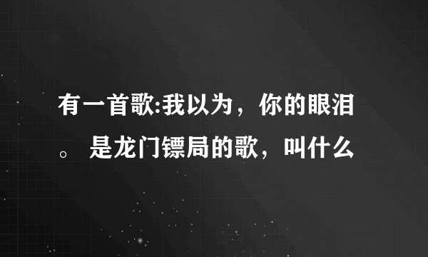 有一首歌:我以为，你的眼泪。 是龙门镖局的歌，叫什么
