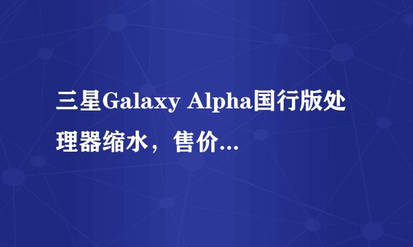三星Galaxy Alpha国行版处理器缩水,售价会是多少?