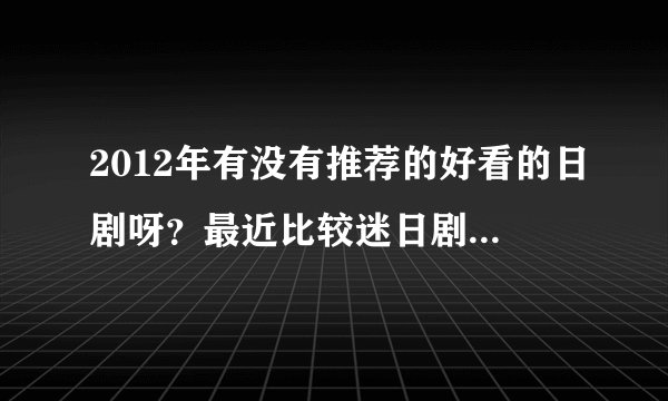 2012年有没有推荐的好看的日剧呀？最近比较迷日剧，谢谢啦！