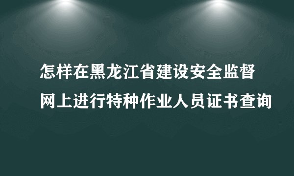 怎样在黑龙江省建设安全监督网上进行特种作业人员证书查询