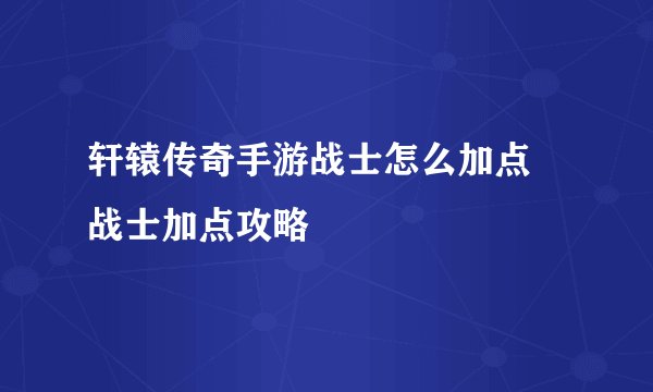 轩辕传奇手游战士怎么加点 战士加点攻略