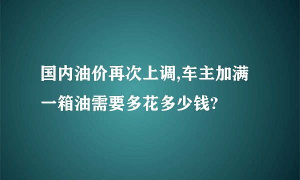 国内油价再次上调,车主加满一箱油需要多花多少钱?