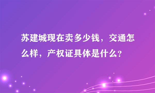 苏建城现在卖多少钱，交通怎么样，产权证具体是什么？