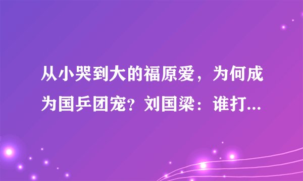 从小哭到大的福原爱，为何成为国乒团宠？刘国梁：谁打哭的谁去哄