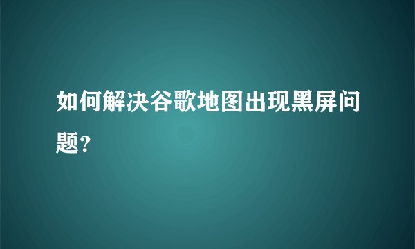 如何解决谷歌地图出现黑屏问题？