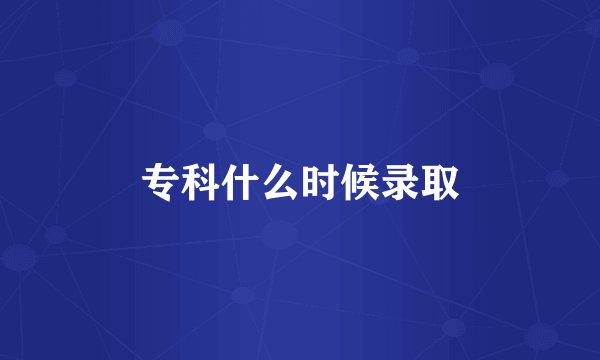 专科什么时候录取