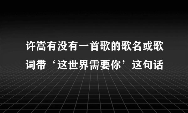 许嵩有没有一首歌的歌名或歌词带‘这世界需要你’这句话