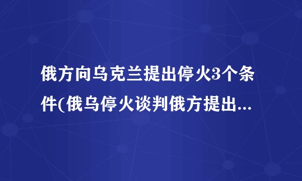 俄方向乌克兰提出停火3个条件(俄乌停火谈判俄方提出三个条件)