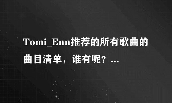 Tomi_Enn推荐的所有歌曲的曲目清单，谁有呢？跪求给我一份