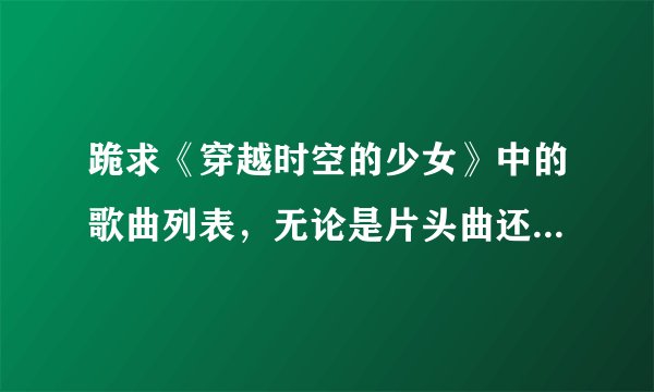 跪求《穿越时空的少女》中的歌曲列表，无论是片头曲还是插曲还是片尾曲，都要！！！谢谢