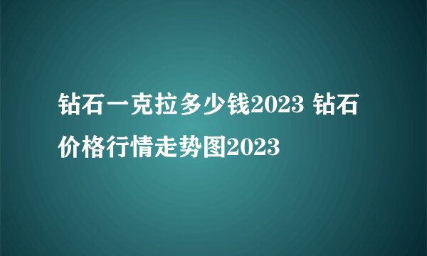 钻石一克拉多少钱2023 钻石价格行情走势图2023