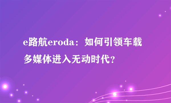 e路航eroda：如何引领车载多媒体进入无动时代？
