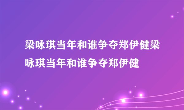 梁咏琪当年和谁争夺郑伊健梁咏琪当年和谁争夺郑伊健