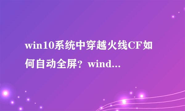 win10系统中穿越火线CF如何自动全屏？windows10设置穿越火线自动全屏图文教程