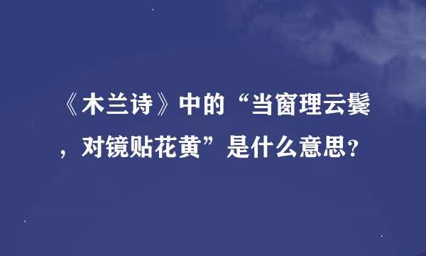 《木兰诗》中的“当窗理云鬓，对镜贴花黄”是什么意思？
