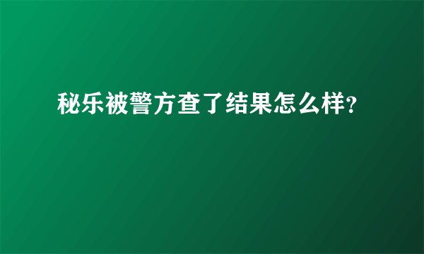 秘乐被警方查了结果怎么样？