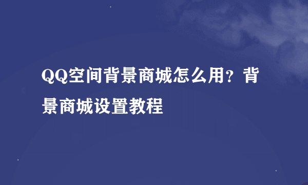 QQ空间背景商城怎么用？背景商城设置教程