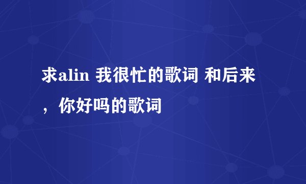 求alin 我很忙的歌词 和后来，你好吗的歌词