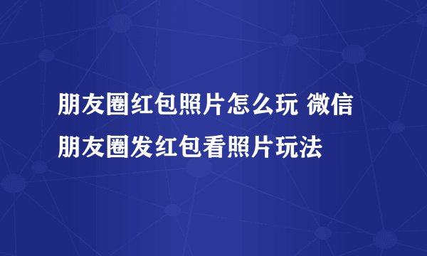 朋友圈红包照片怎么玩 微信朋友圈发红包看照片玩法