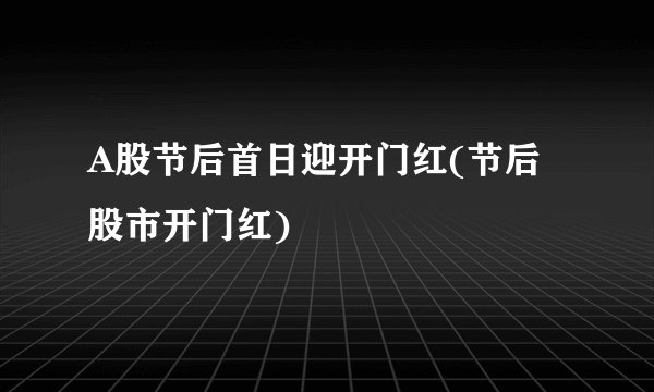 A股节后首日迎开门红(节后股市开门红)