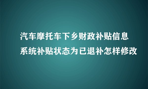 汽车摩托车下乡财政补贴信息系统补贴状态为已退补怎样修改