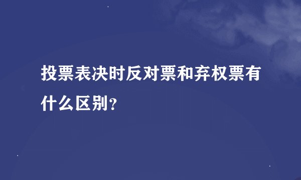 投票表决时反对票和弃权票有什么区别？