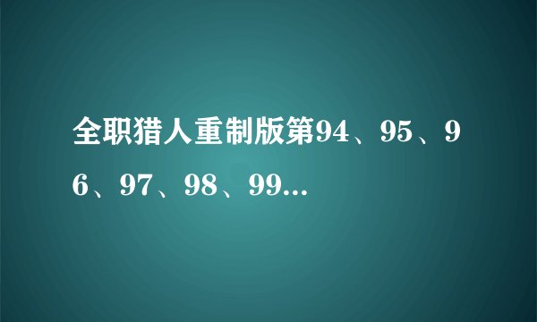 全职猎人重制版第94、95、96、97、98、99、100、什么时候放？