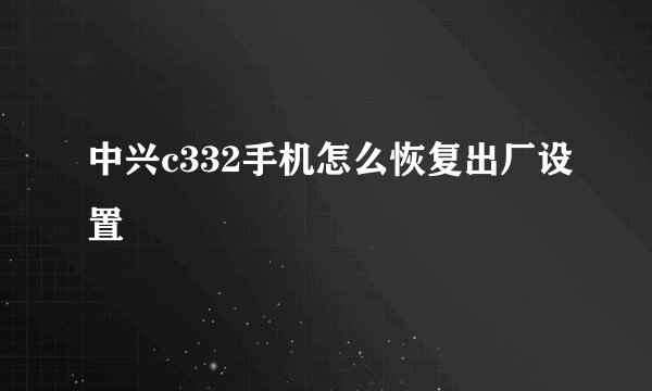 中兴c332手机怎么恢复出厂设置