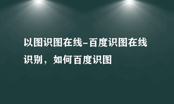 以图识图在线-百度识图在线识别，如何百度识图