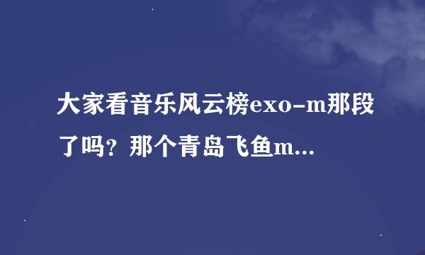 大家看音乐风云榜exo-m那段了吗？那个青岛飞鱼mic和我连听都没听说过，他有什么资格说exo-m！！！！！！