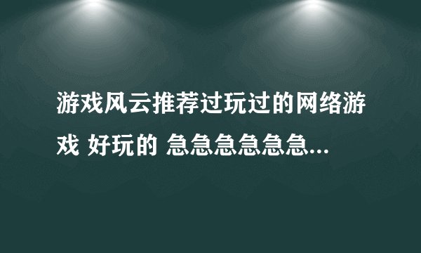游戏风云推荐过玩过的网络游戏 好玩的 急急急急急急急急急急急急急急