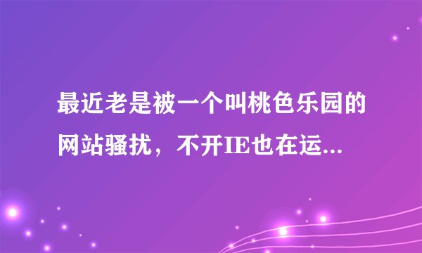 最近老是被一个叫桃色乐园的网站骚扰，不开IE也在运行，每次都是占有100％资源，请问该怎么办