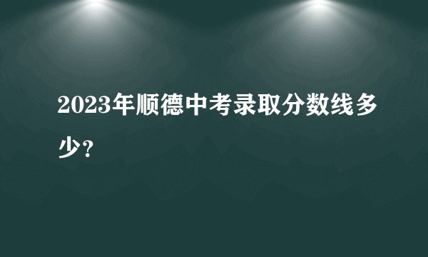 2023年顺德中考录取分数线多少?