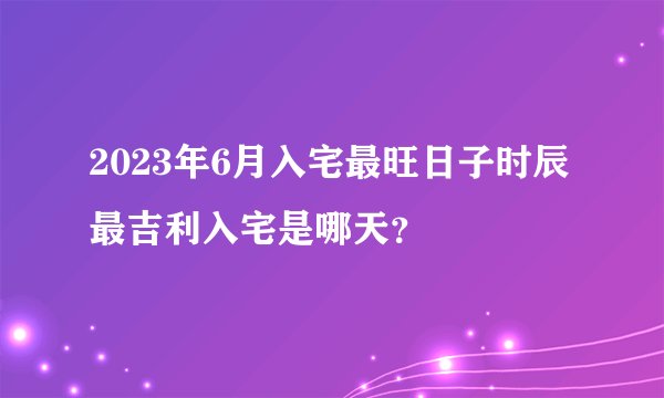 2023年6月入宅最旺日子时辰 最吉利入宅是哪天？