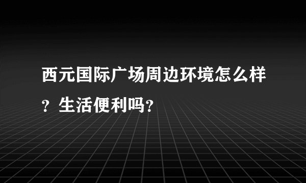 西元国际广场周边环境怎么样？生活便利吗？