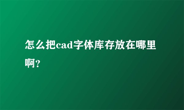 怎么把cad字体库存放在哪里啊？