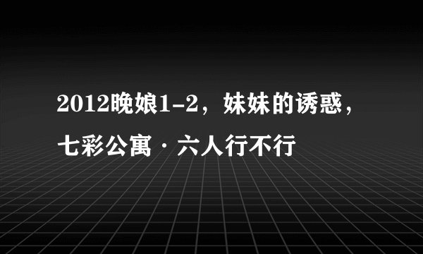 2012晚娘1-2，妹妹的诱惑，七彩公寓·六人行不行