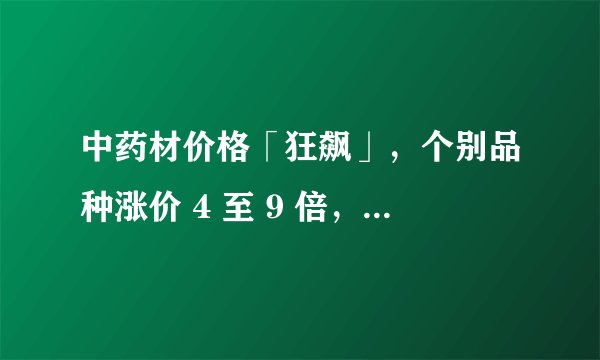 中药材价格「狂飙」，个别品种涨价 4 至 9 倍，进货价比之前售价都高，哪些因素导致价格上涨？
