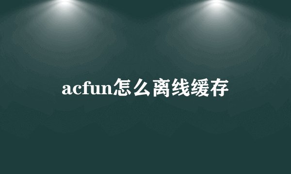 acfun怎么离线缓存
