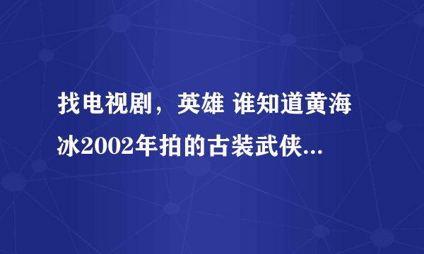 找电视剧，英雄 谁知道黄海冰2002年拍的古装武侠电视剧《英雄》怎么找不到了，有的发网址，谢谢！
