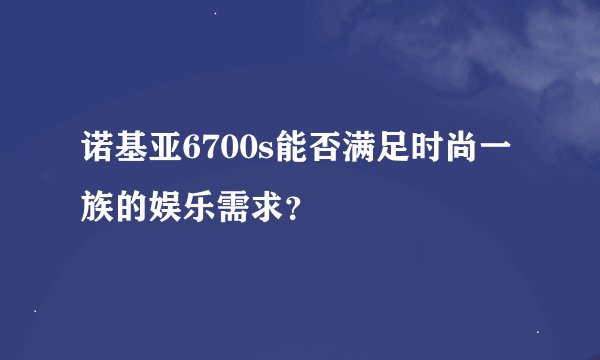 诺基亚6700s能否满足时尚一族的娱乐需求？