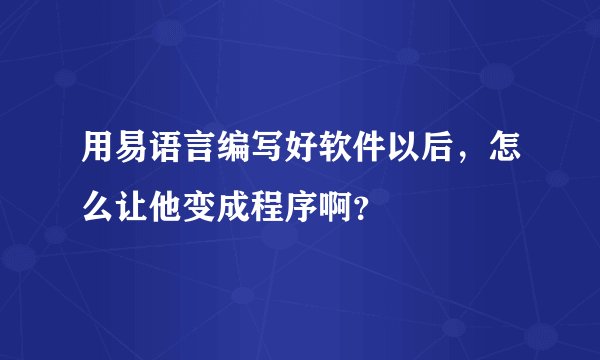 用易语言编写好软件以后，怎么让他变成程序啊？
