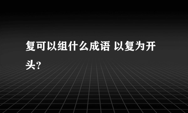 复可以组什么成语 以复为开头？